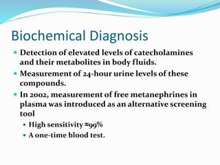 Biochemical Diagnosis
 Detection of elevated levels of catecholamines
and their metabolites in body fluids.
 Measurement of 24-hour urine levels of these
compounds.
 In 2002, measurement of free metanephrines in
plasma was introduced as an alternative screening
tool
 High sensitivity ≈99%
 A one-time blood test.
 
