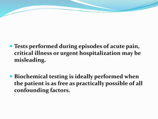  Tests performed during episodes of acute pain,
critical illness or urgent hospitalization may be
misleading.
 Biochemical testing is ideally performed when
the patient is as free as practically possible of all
confounding factors.
 