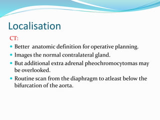 Localisation
CT:
 Better anatomic definition for operative planning.
 Images the normal contralateral gland.
 But additional extra adrenal pheochromocytomas may
be overlooked.
 Routine scan from the diaphragm to atleast below the
bifurcation of the aorta.
 