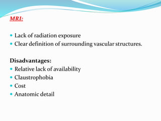 MRI:
 Lack of radiation exposure
 Clear definition of surrounding vascular structures.
Disadvantages:
 Relative lack of availability
 Claustrophobia
 Cost
 Anatomic detail
 