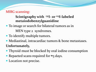 MIBG scanning:
Scintigraphy with 131I- or 123I-labeled
metaiodobenzylguanidine
 To image or search for bilateral tumors as in
MEN type 2 syndromes.
 To identify multiple tumors.
 Mediastinal, intracardiac tumors & bone metastases.
Unfortunately,
 Thyroid must be blocked by oral iodine consumption
 Repaeted scans required for ≈3 days.
 Location not precise.
 