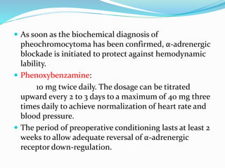  As soon as the biochemical diagnosis of
pheochromocytoma has been confirmed, α-adrenergic
blockade is initiated to protect against hemodynamic
lability.
 Phenoxybenzamine:
10 mg twice daily. The dosage can be titrated
upward every 2 to 3 days to a maximum of 40 mg three
times daily to achieve normalization of heart rate and
blood pressure.
 The period of preoperative conditioning lasts at least 2
weeks to allow adequate reversal of α-adrenergic
receptor down-regulation.
 