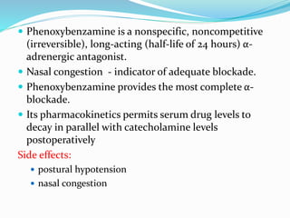  Phenoxybenzamine is a nonspecific, noncompetitive
(irreversible), long-acting (half-life of 24 hours) α-
adrenergic antagonist.
 Nasal congestion - indicator of adequate blockade.
 Phenoxybenzamine provides the most complete α-
blockade.
 Its pharmacokinetics permits serum drug levels to
decay in parallel with catecholamine levels
postoperatively
Side effects:
 postural hypotension
 nasal congestion
 
