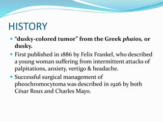 HISTORY
 “dusky-colored tumor” from the Greek phaios, or
dusky.
 First published in 1886 by Felix Frankel, who described
a young woman suffering from intermittent attacks of
palpitations, anxiety, vertigo & headache.
 Successful surgical management of
pheochromocytoma was described in 1926 by both
César Roux and Charles Mayo.
 