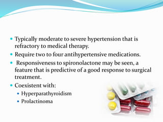  Typically moderate to severe hypertension that is
refractory to medical therapy.
 Require two to four antihypertensive medications.
 Responsiveness to spironolactone may be seen, a
feature that is predictive of a good response to surgical
treatment.
 Coexistent with:
 Hyperparathyroidism
 Prolactinoma
 
