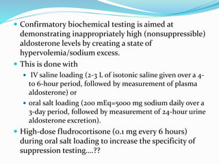  Confirmatory biochemical testing is aimed at
demonstrating inappropriately high (nonsuppressible)
aldosterone levels by creating a state of
hypervolemia/sodium excess.
 This is done with
 IV saline loading (2-3 L of isotonic saline given over a 4-
to 6-hour period, followed by measurement of plasma
aldosterone) or
 oral salt loading (200 mEq=5000 mg sodium daily over a
3-day period, followed by measurement of 24-hour urine
aldosterone excretion).
 High-dose fludrocortisone (0.1 mg every 6 hours)
during oral salt loading to increase the specificity of
suppression testing….??
 