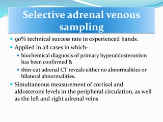 Selective adrenal venous
sampling
 90% technical success rate in experienced hands.
 Applied in all cases in which-
 biochemical diagnosis of primary hyperaldosteronism
has been confirmed &
 thin-cut adrenal CT reveals either no abnormalities or
bilateral abnormalities.
 Simultaneous measurement of cortisol and
aldosterone levels in the peripheral circulation, as well
as the left and right adrenal veins
 
