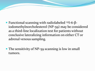  Functional scanning with radiolabeled 131I-6-β-
iodomethylnorcholesterol (NP-59) may be considered
as a third-line localization test for patients without
conclusive lateralizing information on either CT or
adrenal venous sampling.
 The sensitivity of NP-59 scanning is low in small
tumors.
 