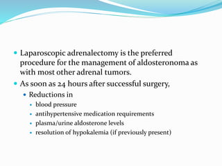  Laparoscopic adrenalectomy is the preferred
procedure for the management of aldosteronoma as
with most other adrenal tumors.
 As soon as 24 hours after successful surgery,
 Reductions in
 blood pressure
 antihypertensive medication requirements
 plasma/urine aldosterone levels
 resolution of hypokalemia (if previously present)
 
