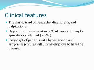 Clinical features
 The classic triad of headache, diaphoresis, and
palpitations.
 Hypertension is present in 90% of cases and may be
episodic or sustained { 50 % }.
 Only 0.5% of patients with hypertension and
suggestive features will ultimately prove to have the
disease.
 