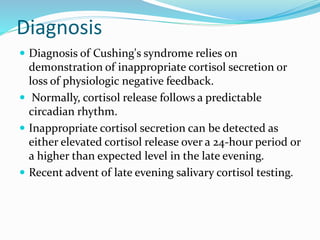 Diagnosis
 Diagnosis of Cushing's syndrome relies on
demonstration of inappropriate cortisol secretion or
loss of physiologic negative feedback.
 Normally, cortisol release follows a predictable
circadian rhythm.
 Inappropriate cortisol secretion can be detected as
either elevated cortisol release over a 24-hour period or
a higher than expected level in the late evening.
 Recent advent of late evening salivary cortisol testing.
 
