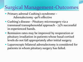 Surgical Management-Outcomes
 Primary adrenal Cushing's syndrome –
Adrenalectomy -90% effective
 Cushing's disease - Pituitary microsurgery via a
transnasal transsphenoidal approach - 75% successful
in experienced hands.
 Remission rates may be improved by reoperation or
pituitary irradiation in patients whose basal cortisol
levels do not fall appropriately after initial surgery.
 Laparoscopic bilateral adrenalectomy is considered for
patients in whom pituitary surgery has failed.
 