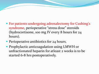  For patients undergoing adrenalectomy for Cushing's
syndrome, perioperative “stress dose” steroids
(hydrocortisone, 100 mg IV every 8 hours for 24
hours).
 Perioperative antibiotics for 24 hours.
 Prophylactic anticoagulation using LMWH or
unfractionated heparin for atleast 2 weeks is to be
started 6-8 hrs postoperatively.
 