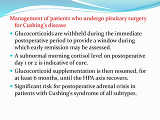 Management of patients who undergo pituitary surgery
for Cushing's disease
 Glucocorticoids are withheld during the immediate
postoperative period to provide a window during
which early remission may be assessed.
 A subnormal morning cortisol level on postoperative
day 1 or 2 is indicative of cure.
 Glucocorticoid supplementation is then resumed, for
at least 6 months, until the HPA axis recovers.
 Significant risk for postoperative adrenal crisis in
patients with Cushing's syndrome of all subtypes.
 