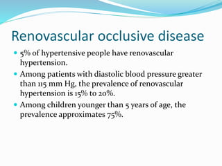 Renovascular occlusive disease
 5% of hypertensive people have renovascular
hypertension.
 Among patients with diastolic blood pressure greater
than 115 mm Hg, the prevalence of renovascular
hypertension is 15% to 20%.
 Among children younger than 5 years of age, the
prevalence approximates 75%.
 