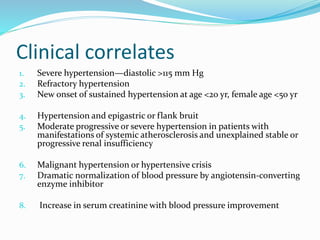 Clinical correlates
1. Severe hypertension—diastolic >115 mm Hg
2. Refractory hypertension
3. New onset of sustained hypertension at age <20 yr, female age <50 yr
4. Hypertension and epigastric or flank bruit
5. Moderate progressive or severe hypertension in patients with
manifestations of systemic atherosclerosis and unexplained stable or
progressive renal insufficiency
6. Malignant hypertension or hypertensive crisis
7. Dramatic normalization of blood pressure by angiotensin-converting
enzyme inhibitor
8. Increase in serum creatinine with blood pressure improvement
 