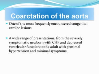 Coarctation of the aorta
 One of the most frequently encountered congenital
cardiac lesions.
 A wide range of presentations, from the severely
symptomatic newborn with CHF and depressed
ventricular function to the adult with proximal
hypertension and minimal symptoms.
 