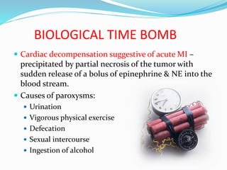BIOLOGICAL TIME BOMB
 Cardiac decompensation suggestive of acute MI –
precipitated by partial necrosis of the tumor with
sudden release of a bolus of epinephrine & NE into the
blood stream.
 Causes of paroxysms:
 Urination
 Vigorous physical exercise
 Defecation
 Sexual intercourse
 Ingestion of alcohol
 