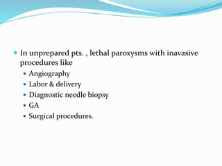 In unprepared pts. , lethal paroxysms with inavasive
procedures like
 Angiography
 Labor & delivery
 Diagnostic needle biopsy
 GA
 Surgical procedures.
 
