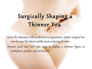 Surgically Shaping a
Thinner You
Given the obsession with perfection in appearance, plastic surgery has
now become the latest and the most enduring frontier.
Women (and men too) now want to display a slimmer figure at
workplaces, parties, and on beaches.
 