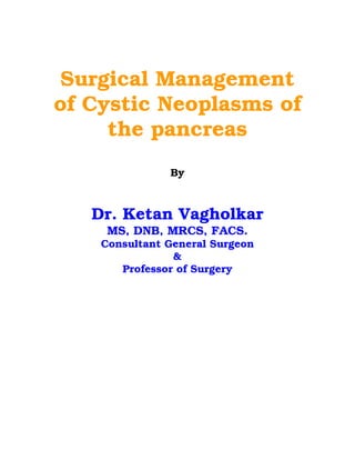 Surgical Management
of Cystic Neoplasms of
     the pancreas
               By



   Dr. Ketan Vagholkar
     MS, DNB, MRCS, FACS.
    Consultant General Surgeon
                &
       Professor of Surgery
 