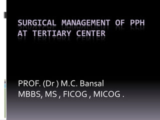 SURGICAL MANAGEMENT OF PPH
AT TERTIARY CENTER




PROF. (Dr ) M.C. Bansal
MBBS, MS , FICOG , MICOG .
 