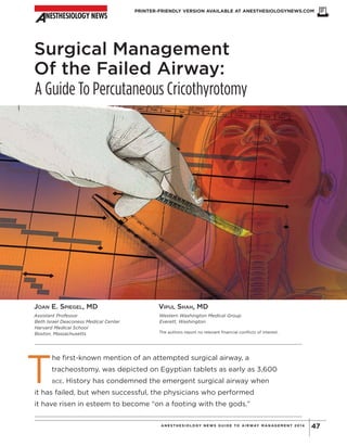 PRINTER-FRIENDLY VERSION AVAILABLE AT ANESTHESIOLOGYNEWS.COM
47ANE ST HE S IOLOGY NE WS GUIDE TO AIRWAY MANAGE ME NT 2014
Surgical Management
Of the Failed Airway:
A Guide To Percutaneous Cricothyrotomy
JOAN E. SPIEGEL, MD
Assistant Professor
Beth Israel Deaconess Medical Center
Harvard Medical School
Boston, Massachusetts
VIPUL SHAH, MD
Western Washington Medical Group
Everett, Washington
The authors report no relevant financial conflicts of interest.
T
he first-known mention of an attempted surgical airway, a
tracheostomy, was depicted on Egyptian tablets as early as 3,600
BCE. History has condemned the emergent surgical airway when
it has failed, but when successful, the physicians who performed
it have risen in esteem to become “on a footing with the gods.”
Copyright©
2014
M
cM
ahon
Publishing
G
roup
unless
otherw
ise
noted.
A
llrights
reserved.Reproduction
in
w
hole
orin
partw
ithoutperm
ission
is
prohibited.
 