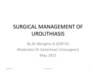 SURGICAL MANAGEMENT OF
UROLITHIASIS
By Dr Mengistu.K (GSR IV)
Moderator Dr Getachew( Urosurgeon)
May, 2021
10/9/2021 1
by mengistu.K
 