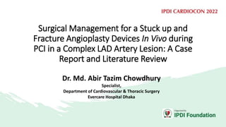 Surgical Management for a Stuck up and
Fracture Angioplasty Devices In Vivo during
PCI in a Complex LAD Artery Lesion: A Case
Report and Literature Review
Dr. Md. Abir Tazim Chowdhury
Specialist,
Department of Cardiovascular & Thoracic Surgery
Evercare Hospital Dhaka
 