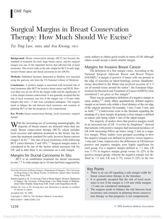 CME Topic



Surgical Margins in Breast Conservation
Therapy: How Much Should We Excise?
Tsz Ting Law,              MBBS,     and Ava Kwong,                   FRCS


                                                                                  some authors to obtain good results in terms of LR although
Background: Breast conservation therapy (BCT) has become the
standard of treatment for early stage breast cancer, and the surgical
                                                                                  others would accept a much smaller margin.
margin was one of the important factors that affected risk of local
recurrence. This review looks at the safe margin for BCT in early stage           Margins for Invasive Breast Cancer
invasive breast cancer and ductal carcinoma in situ (DCIS).                            The definition of a free margin varies. According to the
                                                                                  National Surgical Adjuvant Breast and Bowel Project
Methods: Published literature abstracted in Medline was searched                  (NSABP),2 a margin is positive if tumor cells are present at
using the gateway site from the US National Library of Medicine.                  the edge of resection on inked histology section. Quadrante-
Conclusions: A positive margin is associated with increased risk of               ctomy described in the Milan trial involved excision of 2–3
local recurrence after BCT for invasive breast cancer and DCIS. How-              cm of normal tissue around the tumor7; the European Orga-
ever there was no cut off for the margin width and the significance of            nization for Research and Treatment of Cancer (EORTC) trial
a close margin remains controversial. It was generally accepted that the          considered 1 cm gross as free margin.8
risk of local recurrence was low if the margin was 10 mm while                         There was no quantitative definition of a negative margin in
margins that were 2 mm were considered inadequate. The surgeon                    some studies,9,10 while others quantitatively defined negative
needs to balance the risk between local recurrence and cosmesis in                margin as no tumor cells within a fixed distance of the cut edge
planning BCT so that the prognosis is not compromised.                            of the surgical specimen, for example, 1 mm, 2 mm, 3 mm, and
                                                                                  so forth.11,12 Controversies exist in the literature regarding the
Key Words: breast conservation therapy, local recurrence, surgical                meaning of a close margin. In general a close margin is defined
margin                                                                            as cancer cells being within 1 mm of the inked margin.
                                                                                       The majority of studies show that positive margins result
W      ith the increasing use of screening mammography, the
       majority of breast tumors are detected when they are
small. Breast conservation therapy (BCT), which includes
                                                                                  in an increased rate of LR. A review by Singletary13 showed
                                                                                  that patients with positive margins had increased incidence of
                                                                                  LR with increasing follow-up times, using 2 mm as a nega-
local excision and radiation treatment to the breast, has be-                     tive margin. When studies were grouped according to how
come the treatment standard for early invasive breast cancers                     the negative margin was defined (ie positive versus negative,
(stages I & II).1,2 The rate of local recurrence (LR) following                   1 mm and 2 mm, respectively), the differences in LR between
BCT varies between 5 and 10%.1,2 Surgical margin status is                        positive and negative margins were highly significant for
considered to be one of the factors which increases risk for                      each group. For a negative margin defined as 1 mm, LR
LR, and to date there is no consensus on a safe margin.                           was 3–7% in negative margin group versus 16 –22% in the
Margins for Ductal Carcinoma In Situ                                              positive margin group; whereas the negative margin was de-
     BCT is an established treatment for ductal carcinoma                         fined as 2 mm, LR was 2–7% versus 8 –22% in the two
in-situ.3– 6 A wide margin up to 10 mm had been suggested by

From the Division of Breast Surgery, Department of Surgery, The University          Key Points
   of Hong Kong Li Ka Shing Faculty of Medicine, Queen Mary Hospital,               • There is no cut off regarding a safe margin width for
   Hong Kong SAR.                                                                     breast conservation therapy in the literature.
Reprint requests to Dr. Ava Kwong, Chief of Breast Surgery Division, Department     • It is generally accepted that the risk of local recur-
   of Surgery, The University of Hong Kong Li Ka Shing Faculty of Medicine,
   Queen Mary Hospital, Hong Kong SAR. Email: avakwong@hkucc.hku.hk                   rence is low if the margin is 10 mm while margins
Neither Dr. Law or Dr. Kwong have any disclosures to declare or conflicts                2 mm are considered inadequate.
   of interest to report.                                                           • The surgeon needs to balance the risk between local
Accepted July 10, 2009.                                                               recurrence and cosmesis in planning breast conserva-
Copyright © 2009 by The Southern Medical Association                                  tion therapy so that prognosis is not compromised.
0038-4348/0 2000/10200-1234


1234                                                                                                          © 2009 Southern Medical Association
 