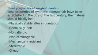 Ideal properties of surgical mesh…
Ideal properties of synthetic biomaterials have been
established in the 50´s of the last century, the material
should ideally be:
- Physically stable after implantation
- Chemically inert
- Non allergic
- Non carcinogenic
- Mechanically resistant
- Sterilizable
- Cheap
 