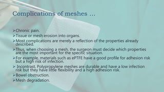 Complications of meshes …
Chronic pain.
Tissue or mesh erosion into organs.
Most complications are merely a reflection of the properties already
described.
Thus, when choosing a mesh, the surgeon must decide which properties
are the most important for the specific situation.
For example, materials such as ePTFE have a good profile for adhesion risk
but a high risk of infection.
 Incontrast, Polypropylene meshes are durable and have a low infection
risk but they have little flexibility and a high adhesion risk.
Bowel obstruction.
Mesh degradation.
 