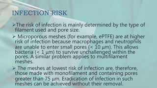 INFECTION RISK
The risk of infection is mainly determined by the type of
filament used and pore size.
 Microporous meshes (for example, ePTFE) are at higher
risk of infection because macrophages and neutrophils
are unable to enter small pores (< 10 μm). This allows
bacteria (< 1 μm) to survive unchallenged within the
pores. A similar problem applies to multifilament
meshes.
 The meshes at lowest risk of infection are, therefore,
those made with monofilament and containing pores
greater than 75 μm. Eradication of infection in such
meshes can be achieved without their removal.
 