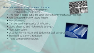 Materials used for surgical mesh include:
Non-absorbable synthetic polymers :
1. Polyprophylene(Prolene).
• The mesh is pliable but at the same time sufficiently mechanically resistant.
• Fully transparent to allow secure fixation.
• Monofilament.
• Can be used in presence of infection.
• Good elasticity and high tensile strength.
• Non absorbable.
• Used for hernia repair and abdominal wall construction.
• Sterilized by gamma radiation.
• Fixed with prolene sutures.
.
 