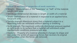 Physical or mechanical properties of mesh materials…
Weight- Measurement of the “heaviness” or “heft” of the material,
weight /unit area.
Shrinkage-Dimensional decrease in length or width of a material.
Strain- Deformation of a material in response to an applied force,
force/unit area.
Tensile strength-Maximum stress that a material subject to a
stretching load can withstand without tearing or breaking.
Burst strength-The maximum uniformly distributed pressure applied
at right angle to its surface that a material will withstand under
standardized conditions pressure/unit area
Elasticity - Property of a material whereby it changes its shape and
size under the action of opposing forces, but recovers its original
configuration when the forces are removed.
 