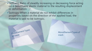 Stiffness-Ratio of steadily increasing or decreasing force acting
on a deformable elastic material to the resulting displacement
or deformation.
Isotropy-When a material do not exhibit differences in
properties based on the direction of the applied load, the
material is said to be isotropic.
MonofilamentTypes of
mesh
 