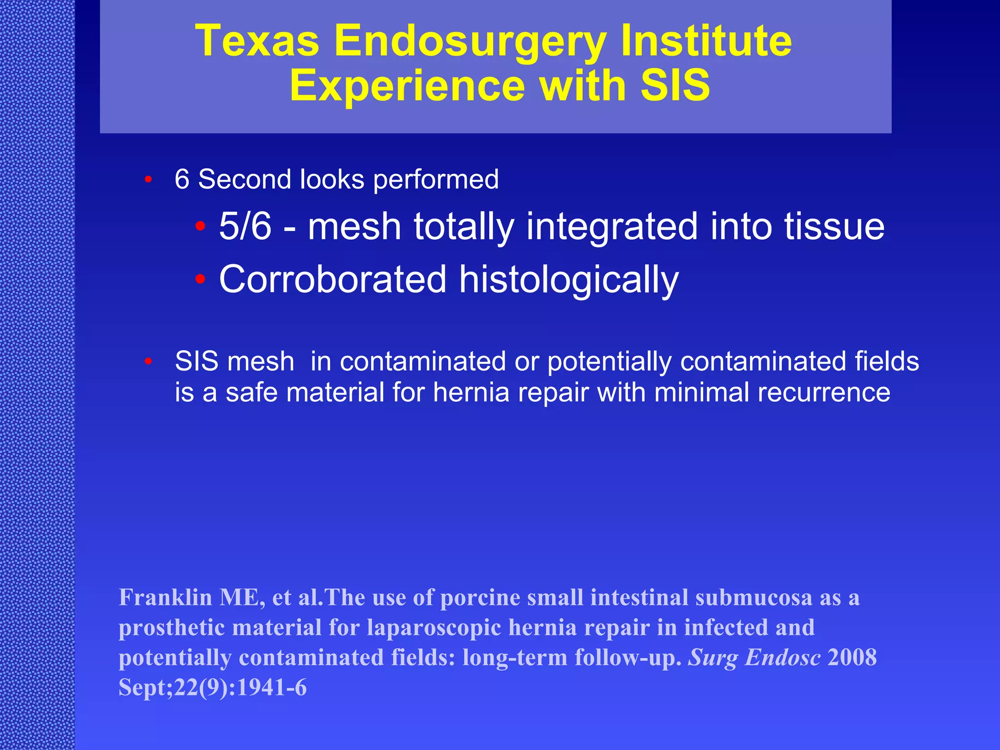 Texas Endosurgery Institute  Experience with SIS 6 Second looks performed  5/6 - mesh totally integrated into tissue Corroborated histologically SIS mesh  in contaminated or potentially contaminated fields is a safe material for hernia repair with minimal recurrence Franklin ME, et al.The use of porcine small intestinal submucosa as a prosthetic material for laparoscopic hernia repair in infected and potentially contaminated fields: long-term follow-up.  Surg Endosc  2008 Sept;22(9):1941-6  