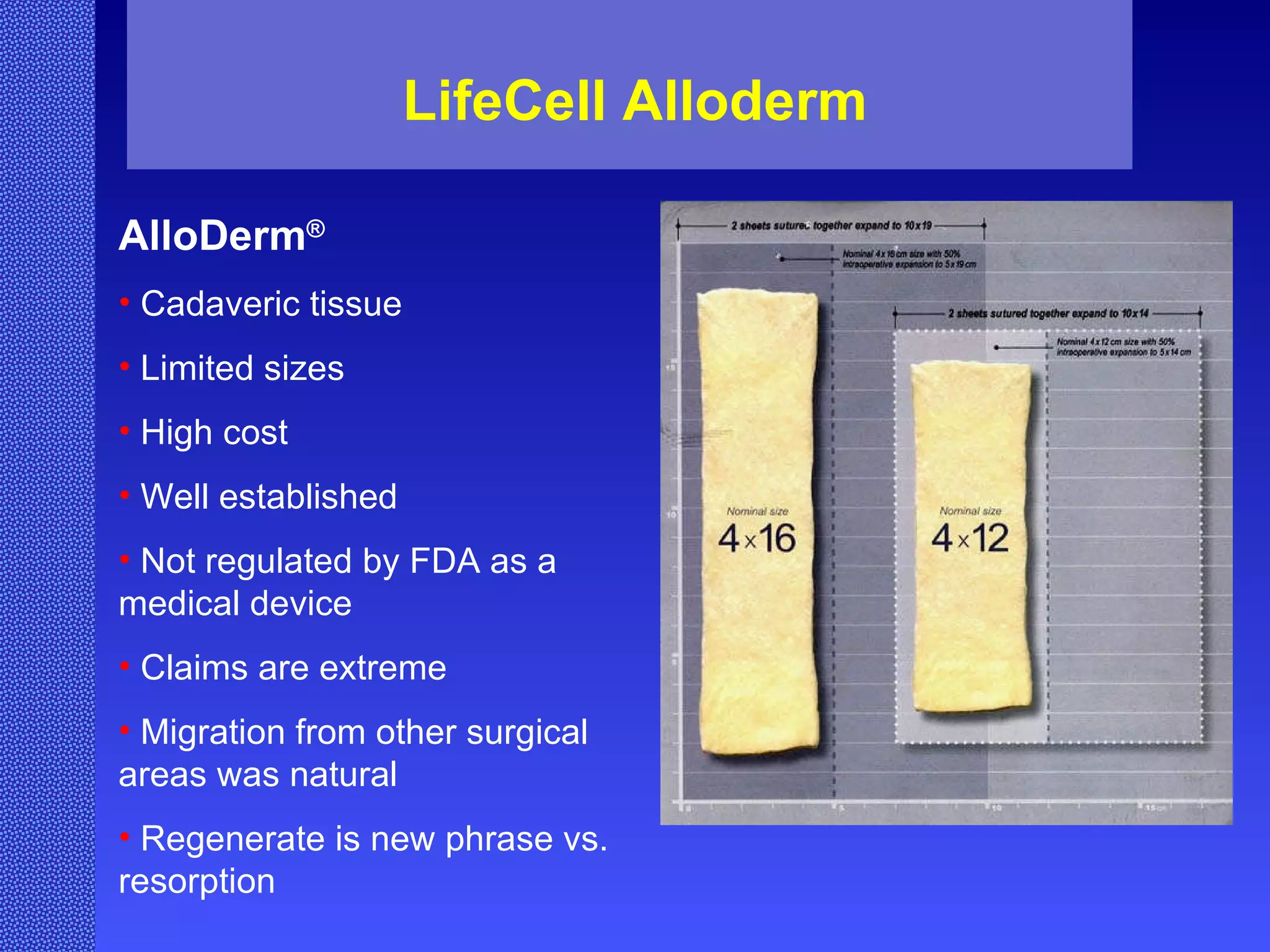 LifeCell Alloderm AlloDerm ® Cadaveric tissue Limited sizes High cost Well established Not regulated by FDA as a medical device Claims are extreme Migration from other surgical areas was natural Regenerate is new phrase vs. resorption 