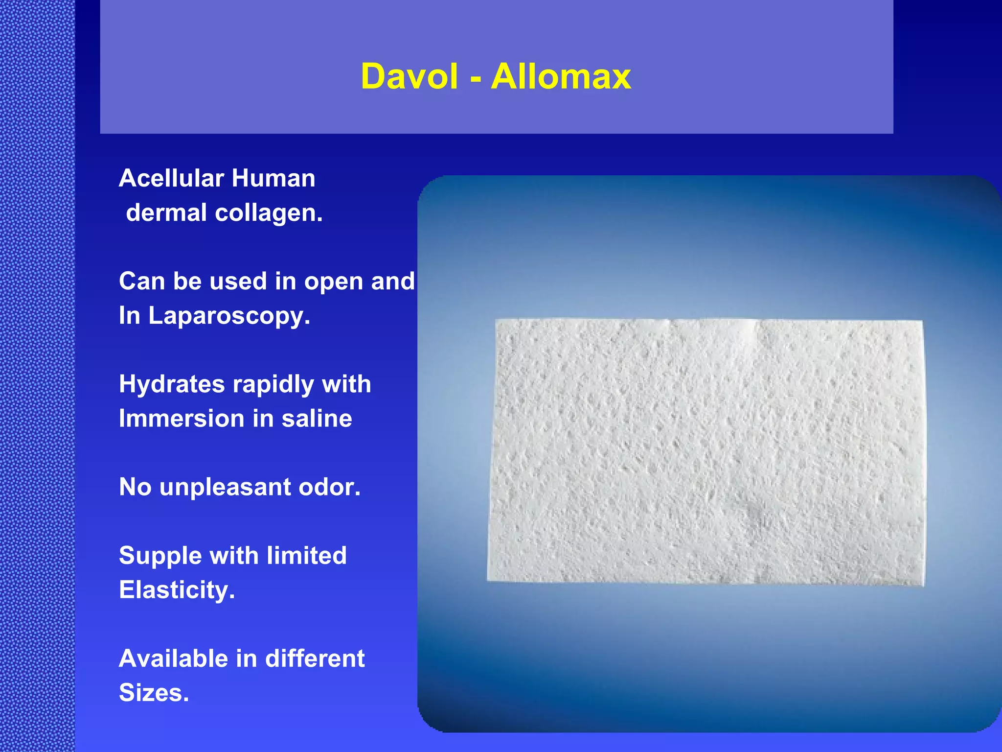 Davol - Allomax  Acellular Human dermal collagen. Can be used in open and  In Laparoscopy. Hydrates rapidly with  Immersion in saline No unpleasant odor. Supple with limited  Elasticity. Available in different Sizes. 