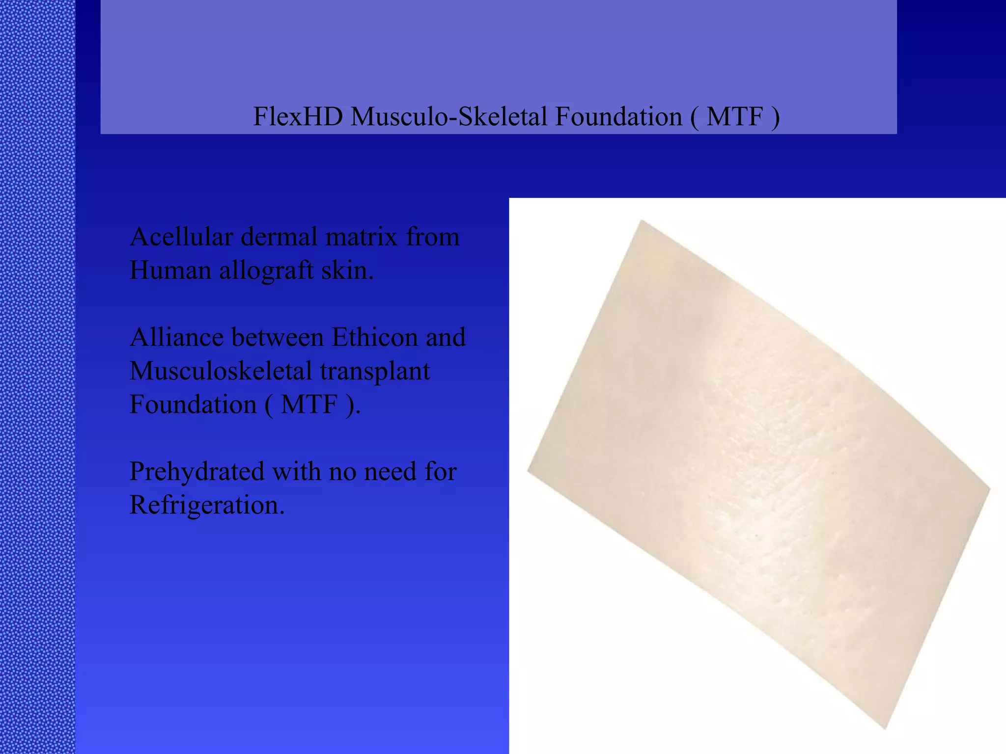FlexHD Musculo-Skeletal Foundation ( MTF ) Acellular dermal matrix from Human allograft skin. Alliance between Ethicon and  Musculoskeletal transplant Foundation ( MTF ). Prehydrated with no need for Refrigeration.  