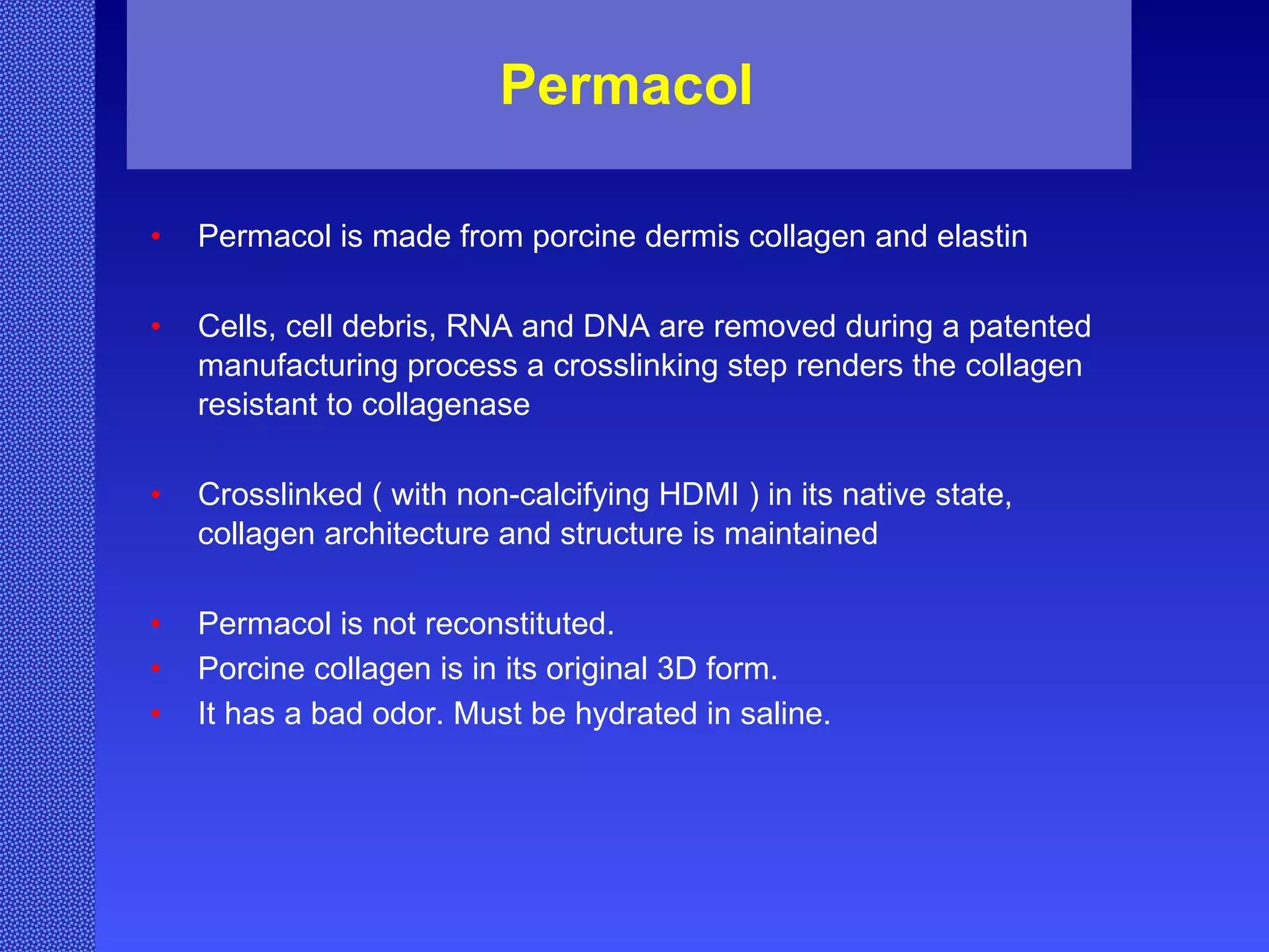 Permacol  Permacol is made from porcine dermis collagen and elastin Cells, cell debris, RNA and DNA are removed during a patented manufacturing process a crosslinking step renders the collagen resistant to collagenase Crosslinked ( with non-calcifying HDMI ) in its native state, collagen architecture and structure is maintained Permacol is not reconstituted. Porcine collagen is in its original 3D form. It has a bad odor. Must be hydrated in saline. 