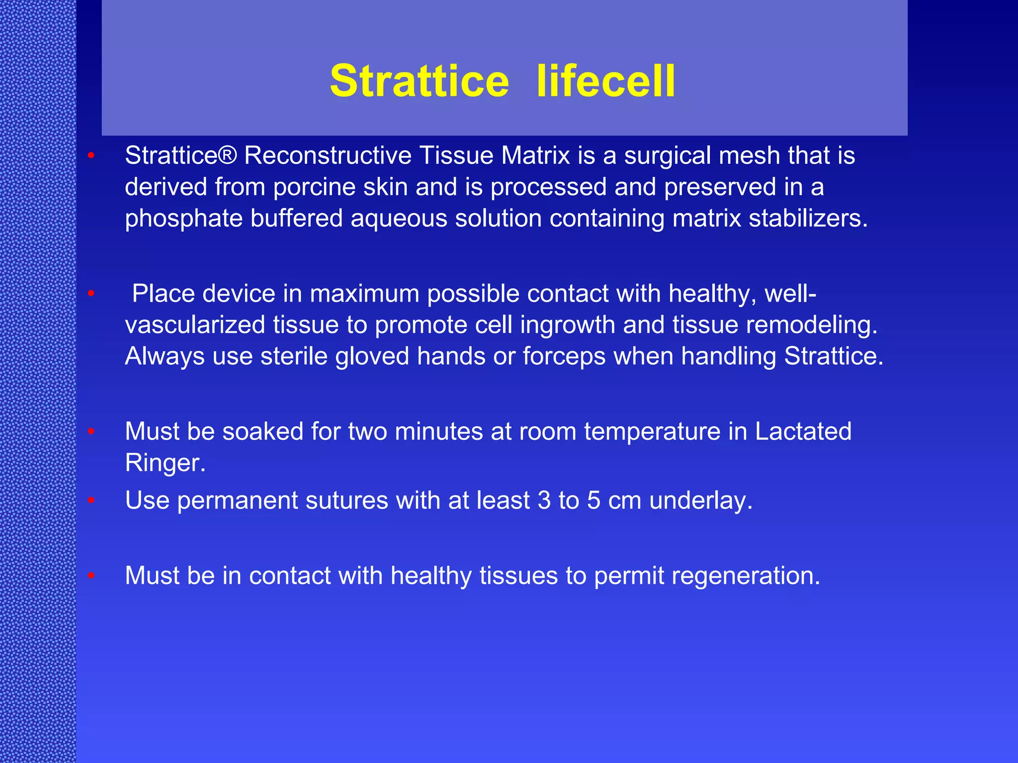 Strattice  lifecell  Strattice® Reconstructive Tissue Matrix is a surgical mesh that is derived from porcine skin and is processed and preserved in a phosphate buffered aqueous solution containing matrix stabilizers. Place device in maximum possible contact with healthy, well-vascularized tissue to promote cell ingrowth and tissue remodeling. Always use sterile gloved hands or forceps when handling Strattice. Must be soaked for two minutes at room temperature in Lactated Ringer. Use permanent sutures with at least 3 to 5 cm underlay. Must be in contact with healthy tissues to permit regeneration.  