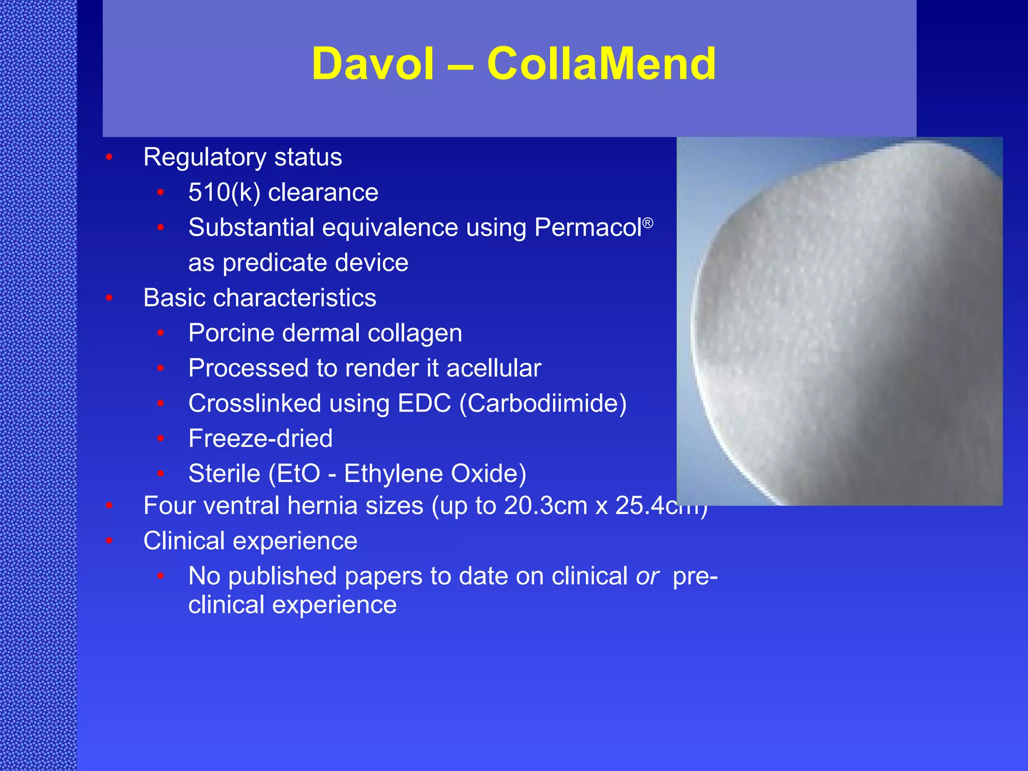 Davol – CollaMend Regulatory status 510(k) clearance Substantial equivalence using Permacol ®   as predicate device Basic characteristics Porcine dermal collagen Processed to render it acellular Crosslinked using EDC (Carbodiimide) Freeze-dried Sterile (EtO - Ethylene Oxide) Four ventral hernia sizes (up to 20.3cm x 25.4cm) Clinical experience No published papers to date on clinical  or   pre-clinical experience 