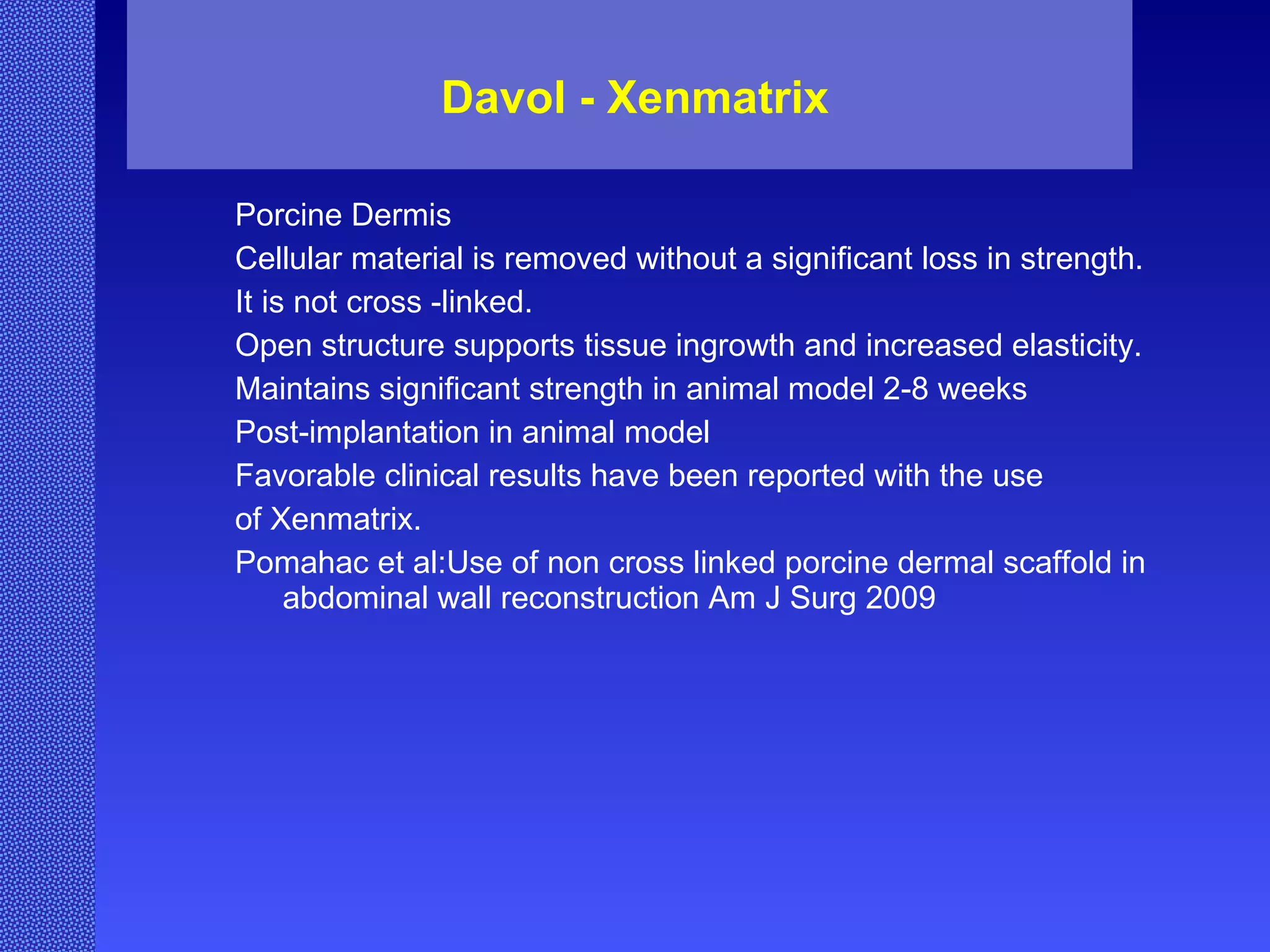 Davol - Xenmatrix Porcine Dermis Cellular material is removed without a significant loss in strength. It is not cross -linked. Open structure supports tissue ingrowth and increased elasticity. Maintains significant strength in animal model 2-8 weeks  Post-implantation in animal model Favorable clinical results have been reported with the use  of Xenmatrix. Pomahac et al:Use of non cross linked porcine dermal scaffold in abdominal wall reconstruction Am J Surg 2009 
