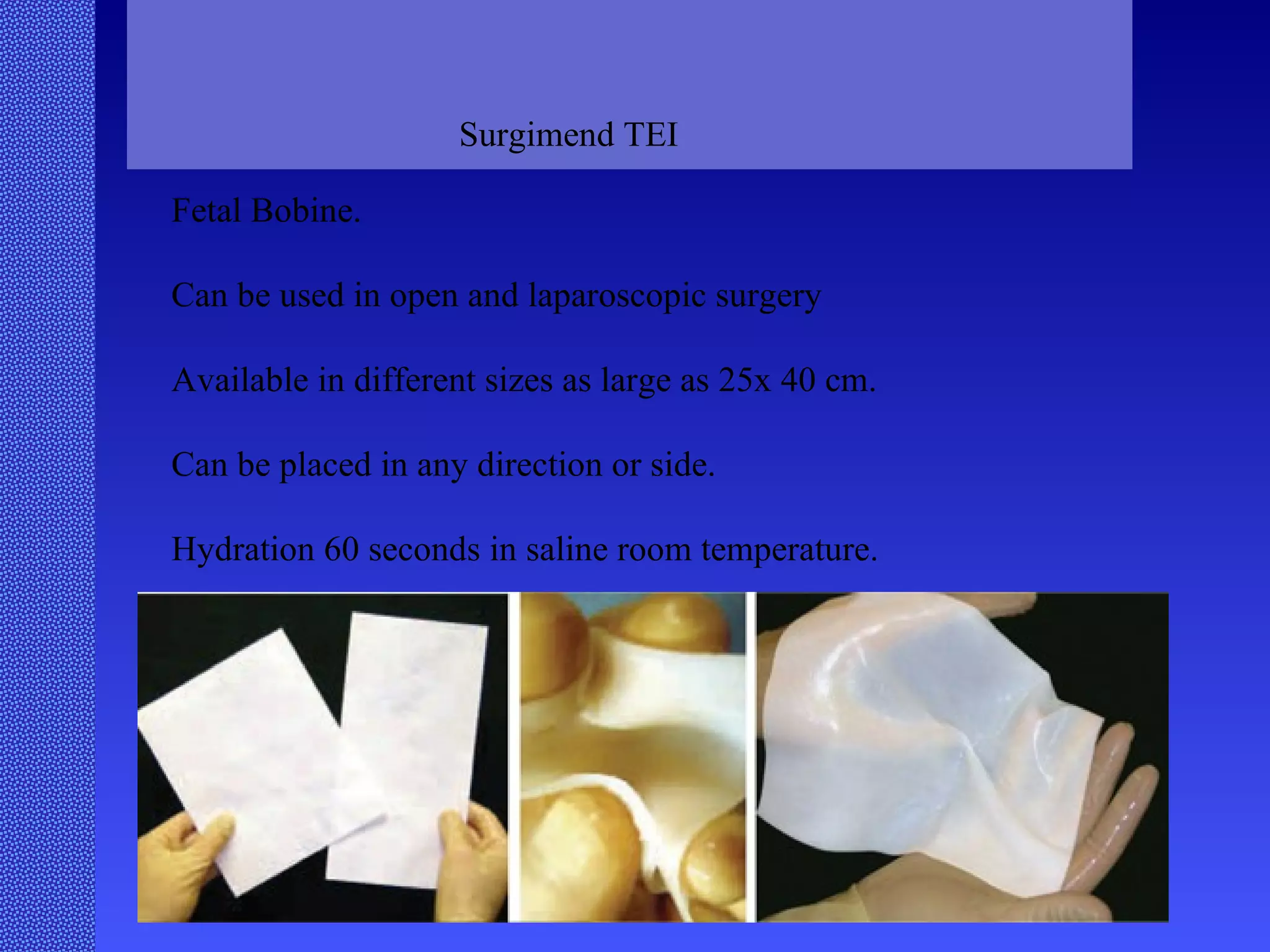 Surgimend TEI Fetal Bobine. Can be used in open and laparoscopic surgery Available in different sizes as large as 25x 40 cm. Can be placed in any direction or side. Hydration 60 seconds in saline room temperature. 