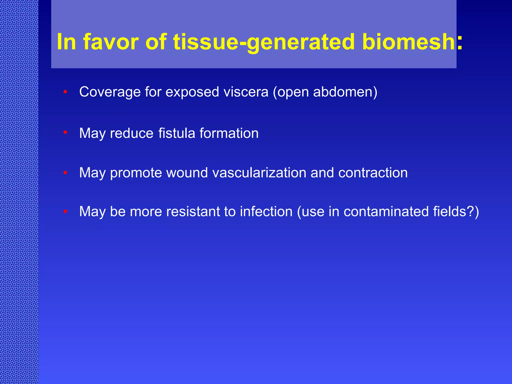 In favor of tissue-generated biomesh : Coverage for exposed viscera (open abdomen) May reduce   fistula formation May promote wound vascularization and contraction May be more resistant to infection (use in contaminated fields?) 