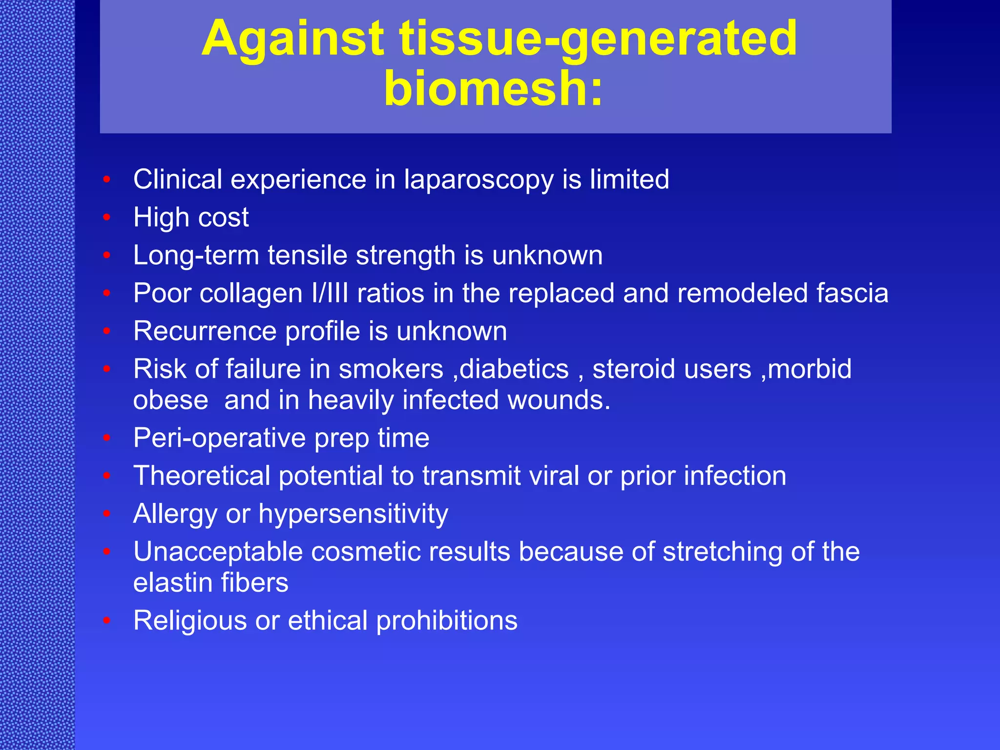 Against tissue-generated biomesh:   Clinical experience in laparoscopy is limited High cost Long-term tensile strength is unknown Poor collagen I/III ratios in the replaced and remodeled fascia Recurrence profile is unknown Risk of failure in smokers ,diabetics , steroid users ,morbid obese  and in heavily infected wounds.  Peri-operative prep time Theoretical potential to transmit viral or prior infection Allergy or hypersensitivity Unacceptable cosmetic results because of stretching of the elastin fibers Religious or ethical prohibitions 