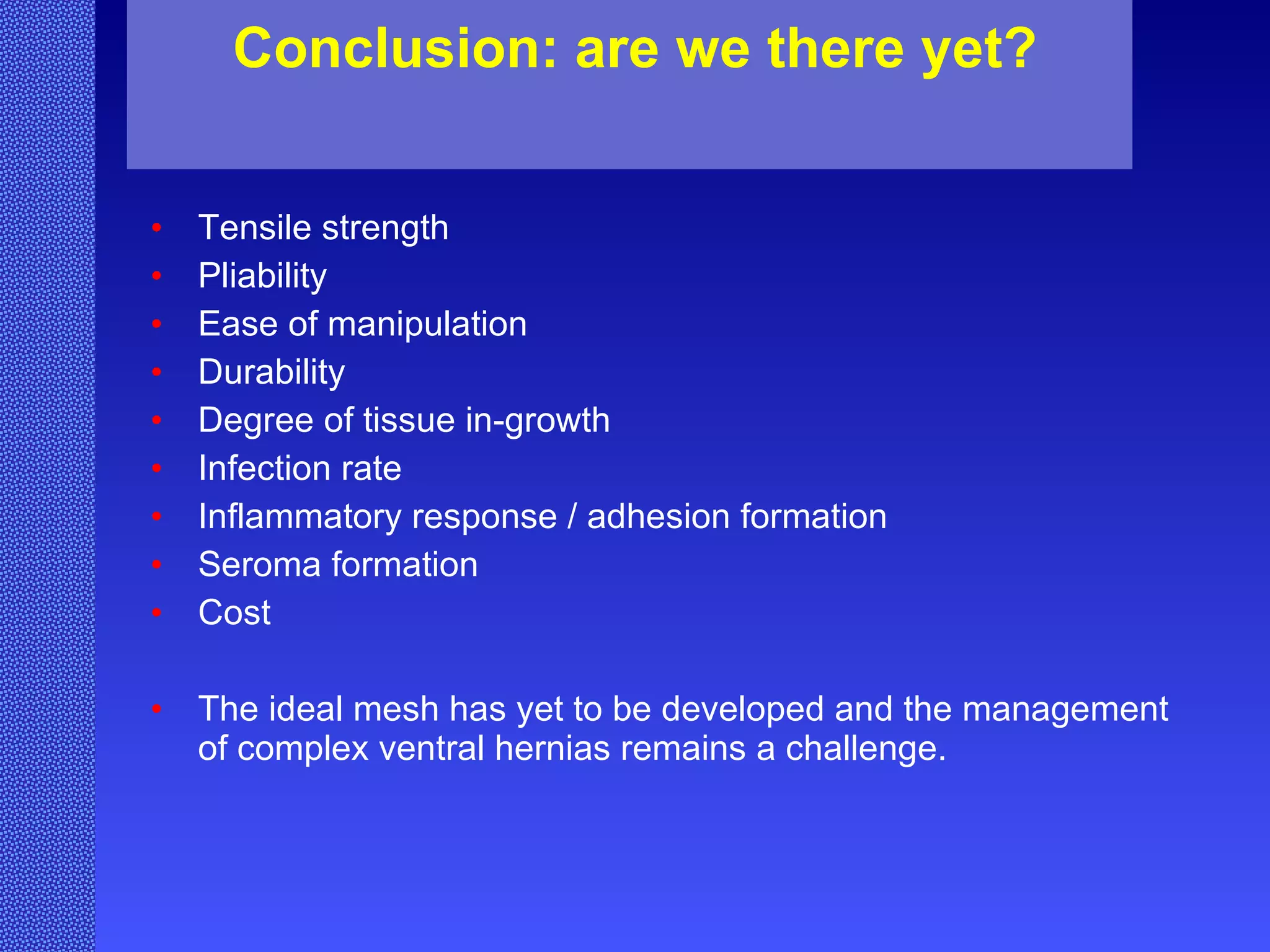 Tensile strength Pliability  Ease of manipulation Durability Degree of tissue in-growth Infection rate Inflammatory response / adhesion formation Seroma formation Cost The ideal mesh has yet to be developed and the management of complex ventral hernias remains a challenge.  Conclusion: are we there yet? 
