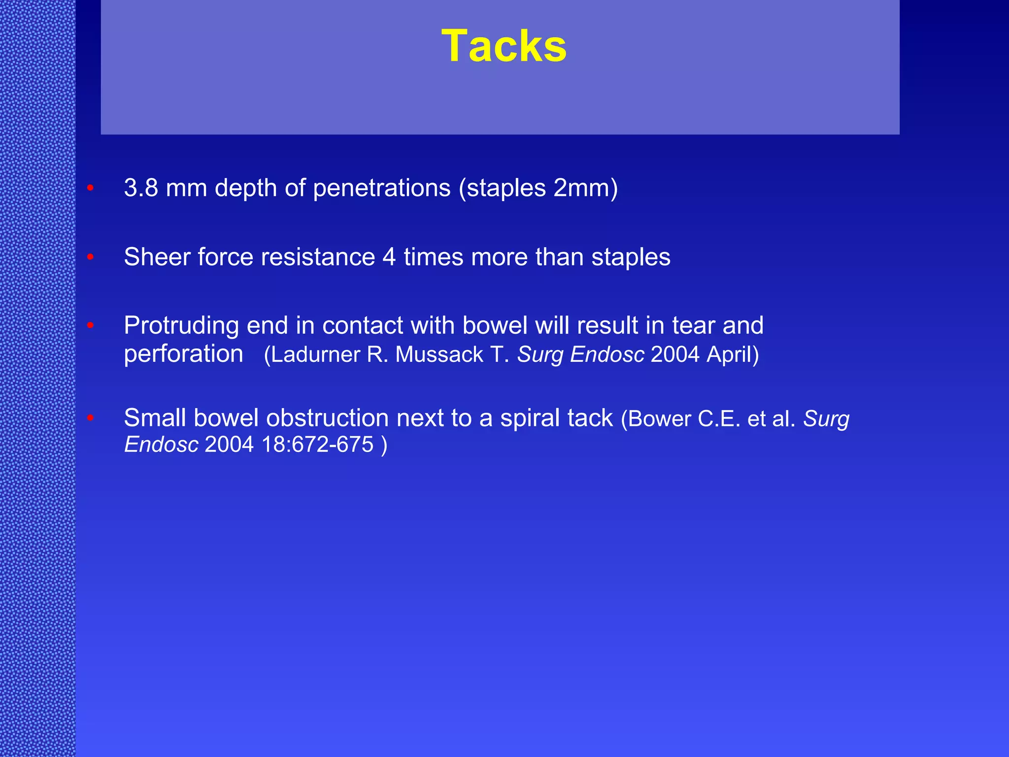 Tacks 3.8 mm depth of penetrations (staples 2mm) Sheer force resistance 4 times more than staples   Protruding end in contact with bowel will result in tear and perforation   ( Ladurner R. Mussack T.  Surg Endosc  2004 April) Small bowel obstruction next to a spiral tack  (Bower C.E. et al.  Surg Endosc  2004 18:672-675 ) 