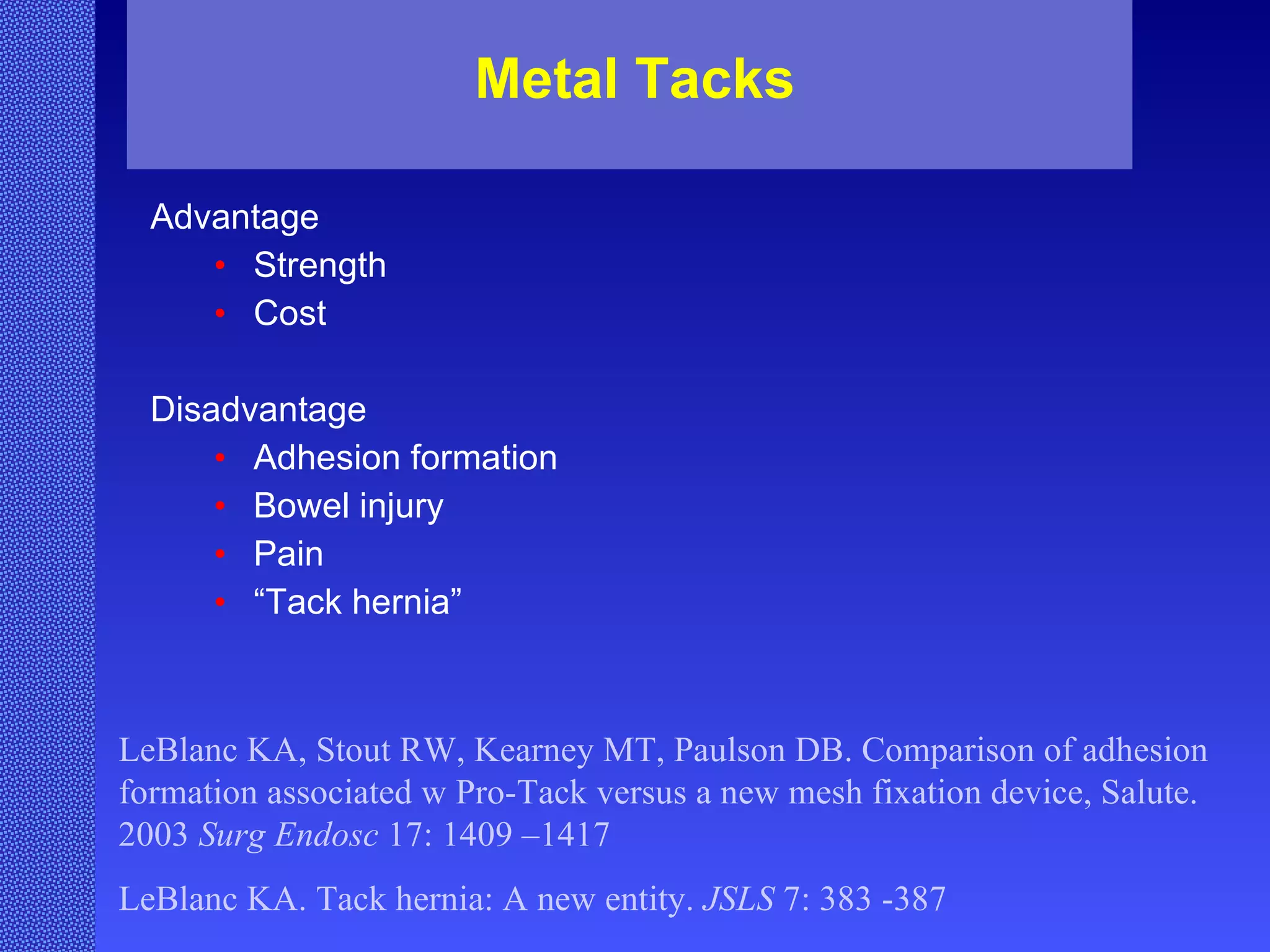 Metal Tacks Advantage  Strength Cost Disadvantage Adhesion formation Bowel injury Pain “ Tack hernia” LeBlanc KA, Stout RW, Kearney MT, Paulson DB. Comparison of adhesion formation associated w Pro-Tack versus a new mesh fixation device, Salute. 2003  Surg Endosc  17: 1409 –1417 LeBlanc KA. Tack hernia: A new entity.  JSLS  7: 383 -387 
